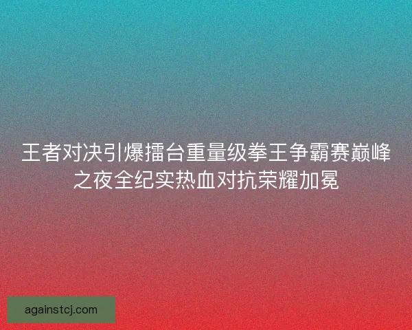 王者对决引爆擂台重量级拳王争霸赛巅峰之夜全纪实热血对抗荣耀加冕