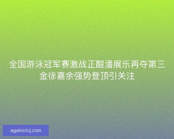 全国游泳冠军赛激战正酣潘展乐再夺第三金徐嘉余强势登顶引关注
