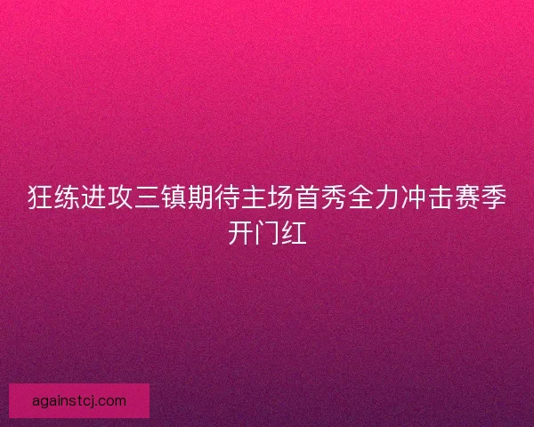 狂练进攻三镇期待主场首秀全力冲击赛季开门红