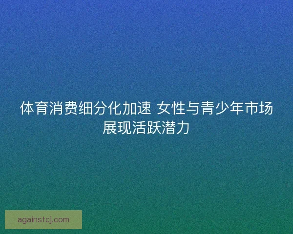 体育消费细分化加速 女性与青少年市场展现活跃潜力