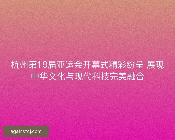 杭州第19届亚运会开幕式精彩纷呈 展现中华文化与现代科技完美融合