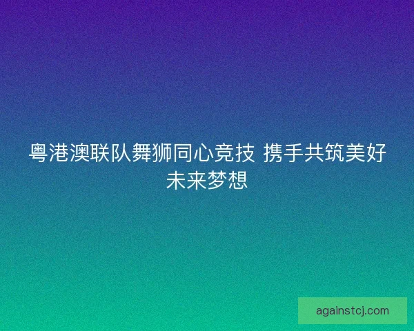 粤港澳联队舞狮同心竞技 携手共筑美好未来梦想
