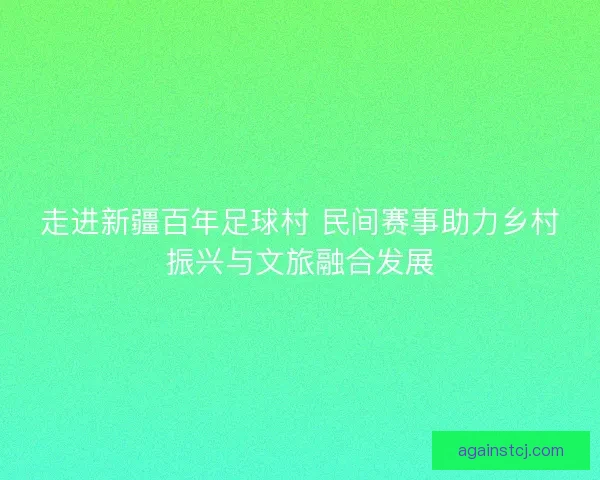 走进新疆百年足球村 民间赛事助力乡村振兴与文旅融合发展