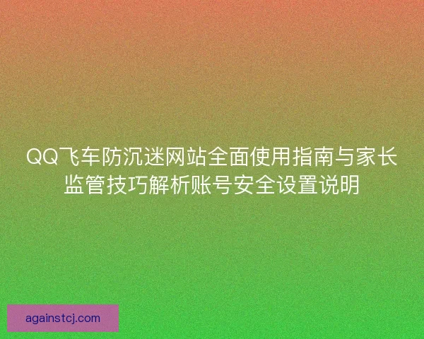 QQ飞车防沉迷网站全面使用指南与家长监管技巧解析账号安全设置说明