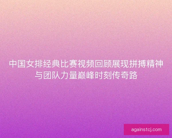 中国女排经典比赛视频回顾展现拼搏精神与团队力量巅峰时刻传奇路
