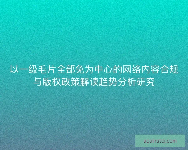 以一级毛片全部免为中心的网络内容合规与版权政策解读趋势分析研究