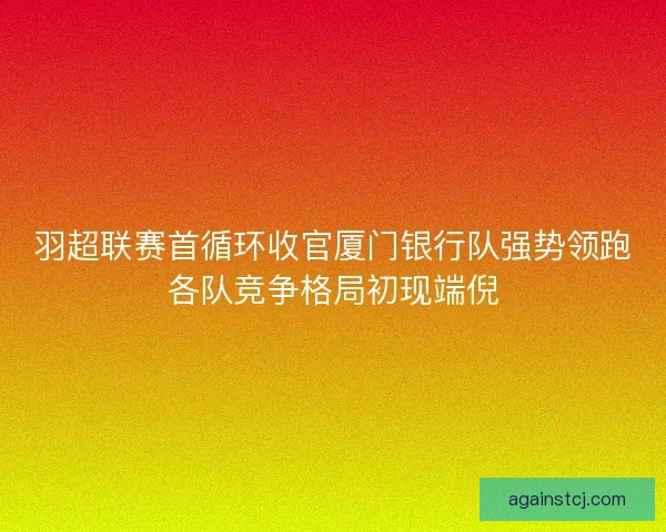 羽超联赛首循环收官厦门银行队强势领跑各队竞争格局初现端倪
