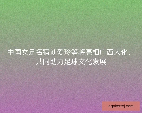 中国女足名宿刘爱玲等将亮相广西大化，共同助力足球文化发展