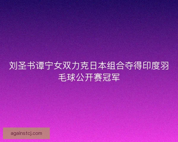 刘圣书谭宁女双力克日本组合夺得印度羽毛球公开赛冠军