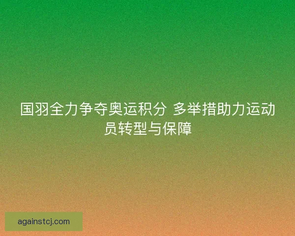 国羽全力争夺奥运积分 多举措助力运动员转型与保障