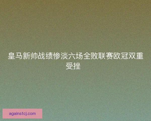 皇马新帅战绩惨淡六场全败联赛欧冠双重受挫  