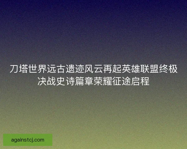 刀塔世界远古遗迹风云再起英雄联盟终极决战史诗篇章荣耀征途启程