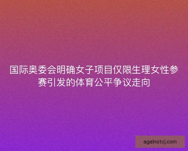 国际奥委会明确女子项目仅限生理女性参赛引发的体育公平争议走向