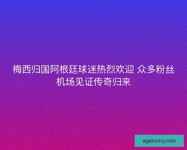 梅西归国阿根廷球迷热烈欢迎 众多粉丝机场见证传奇归来