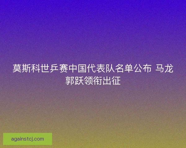莫斯科世乒赛中国代表队名单公布 马龙郭跃领衔出征