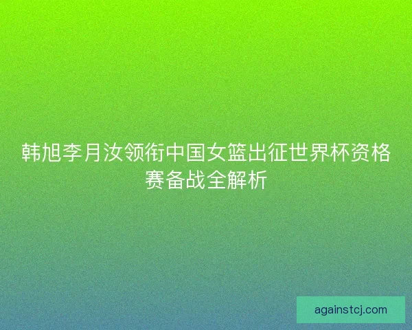 韩旭李月汝领衔中国女篮出征世界杯资格赛备战全解析