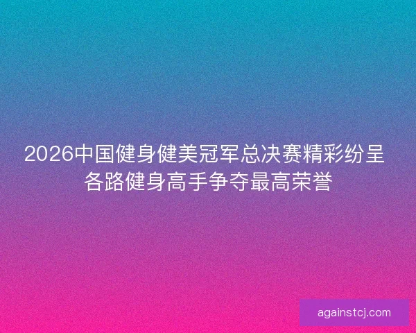 2026中国健身健美冠军总决赛精彩纷呈 各路健身高手争夺最高荣誉