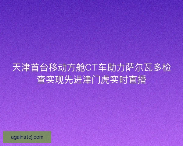 天津首台移动方舱CT车助力萨尔瓦多检查实现先进津门虎实时直播
