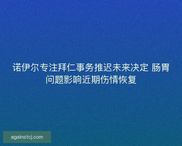 诺伊尔专注拜仁事务推迟未来决定 肠胃问题影响近期伤情恢复