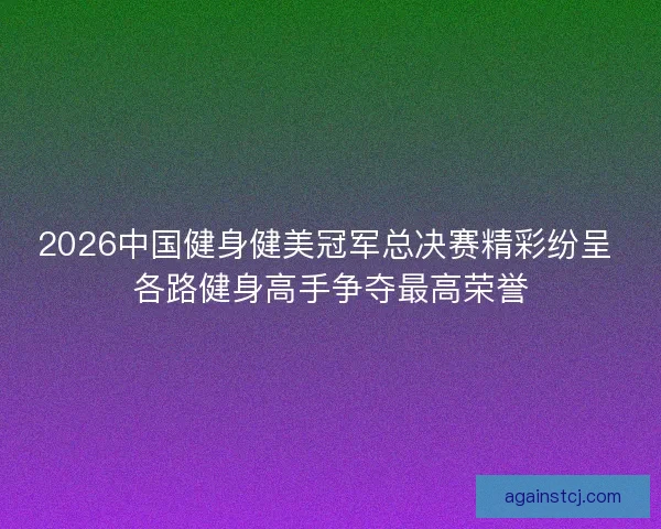 2026中国健身健美冠军总决赛精彩纷呈 各路健身高手争夺最高荣誉