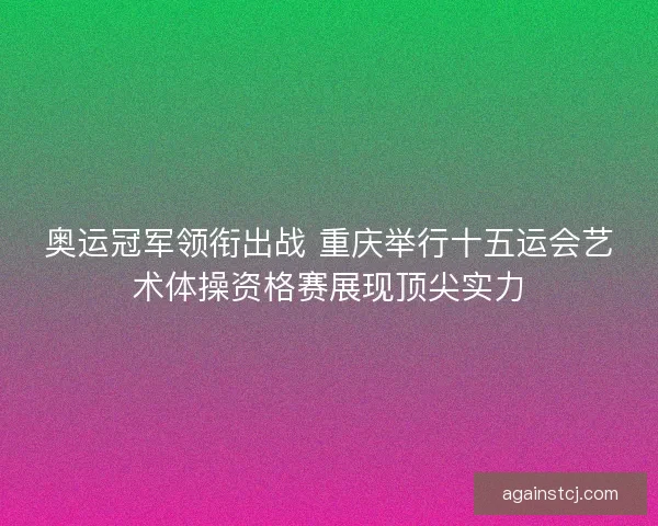 奥运冠军领衔出战 重庆举行十五运会艺术体操资格赛展现顶尖实力