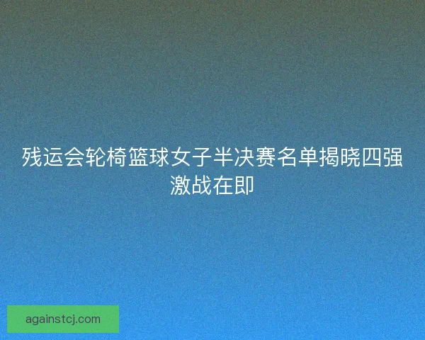 残运会轮椅篮球女子半决赛名单揭晓四强激战在即