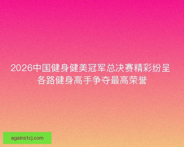 2026中国健身健美冠军总决赛精彩纷呈 各路健身高手争夺最高荣誉