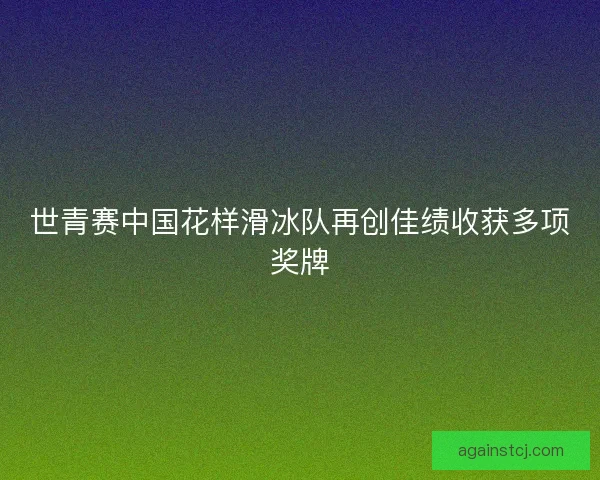 世青赛中国花样滑冰队再创佳绩收获多项奖牌