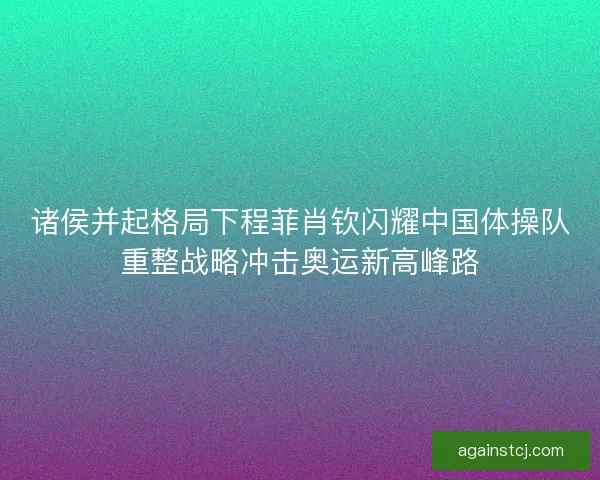 诸侯并起格局下程菲肖钦闪耀中国体操队重整战略冲击奥运新高峰路