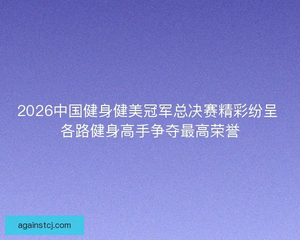 2026中国健身健美冠军总决赛精彩纷呈 各路健身高手争夺最高荣誉