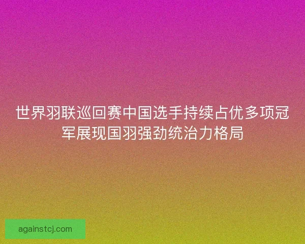 世界羽联巡回赛中国选手持续占优多项冠军展现国羽强劲统治力格局