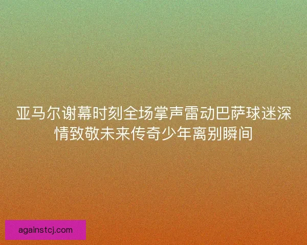 亚马尔谢幕时刻全场掌声雷动巴萨球迷深情致敬未来传奇少年离别瞬间