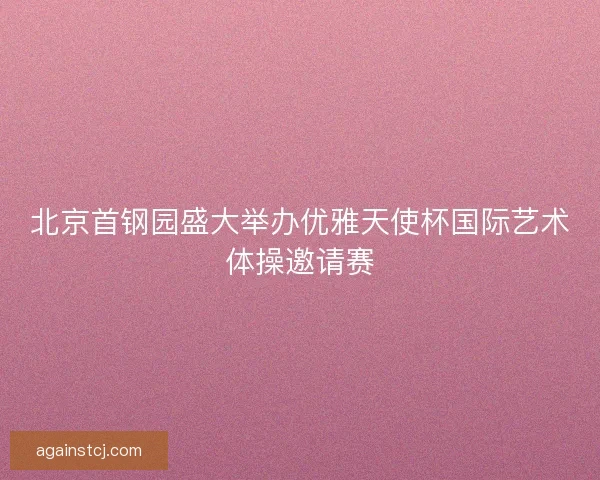北京首钢园盛大举办优雅天使杯国际艺术体操邀请赛