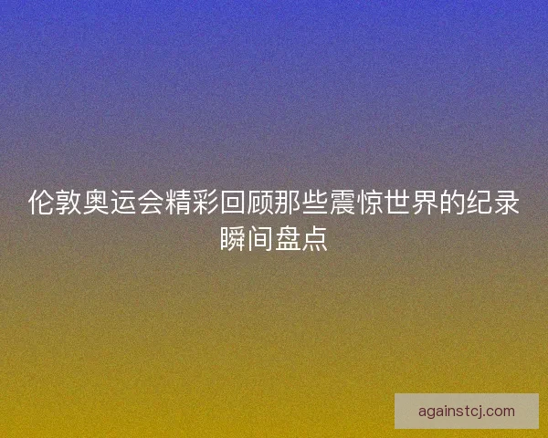 伦敦奥运会精彩回顾那些震惊世界的纪录瞬间盘点