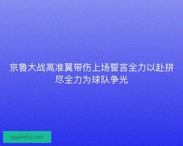 京鲁大战高准翼带伤上场誓言全力以赴拼尽全力为球队争光