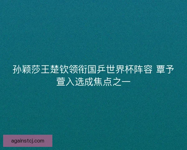 孙颖莎王楚钦领衔国乒世界杯阵容 覃予萱入选成焦点之一