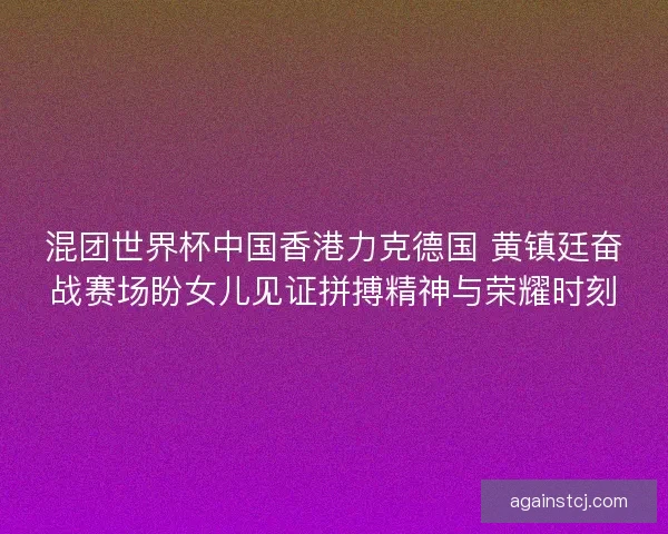 混团世界杯中国香港力克德国 黄镇廷奋战赛场盼女儿见证拼搏精神与荣耀时刻