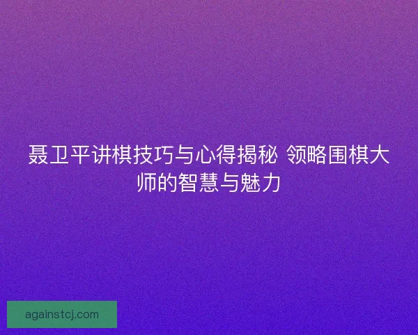 聂卫平讲棋技巧与心得揭秘 领略围棋大师的智慧与魅力